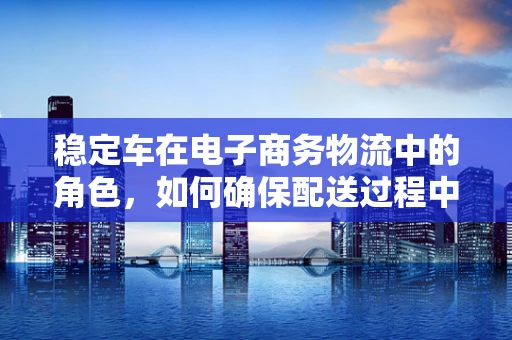 稳定车在电子商务物流中的角色，如何确保配送过程中的安全与效率？