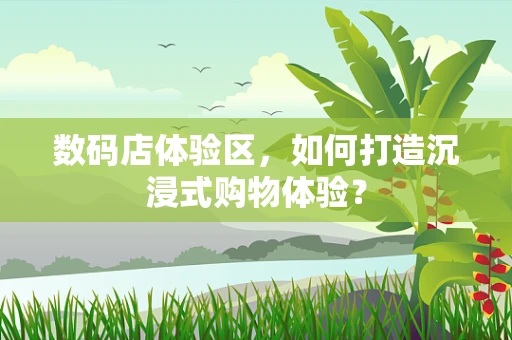 数码店体验区，如何打造沉浸式购物体验？