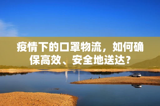 疫情下的口罩物流，如何确保高效、安全地送达？