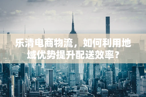 乐清电商物流，如何利用地域优势提升配送效率？