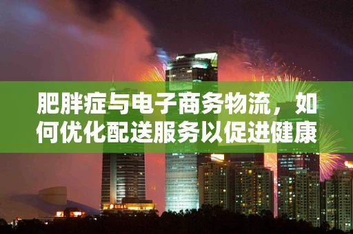 肥胖症与电子商务物流，如何优化配送服务以促进健康生活方式？