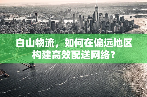白山物流，如何在偏远地区构建高效配送网络？