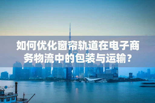 如何优化窗帘轨道在电子商务物流中的包装与运输？
