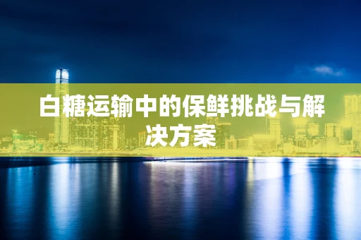 白糖运输中的保鲜挑战与解决方案