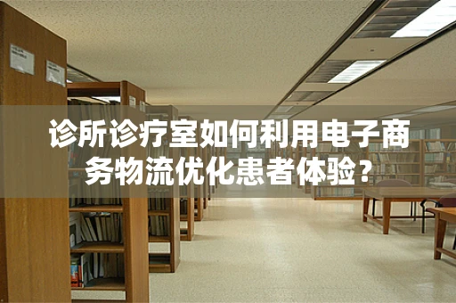 诊所诊疗室如何利用电子商务物流优化患者体验？