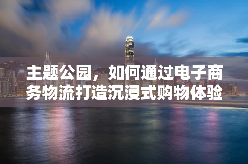 主题公园，如何通过电子商务物流打造沉浸式购物体验？