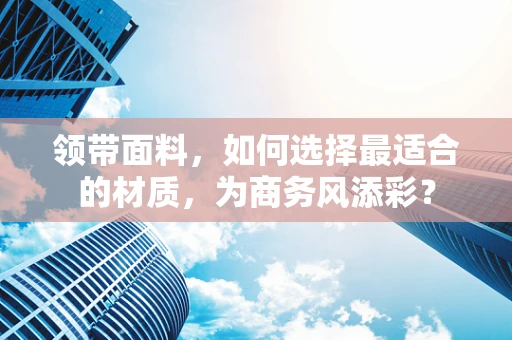 领带面料，如何选择最适合的材质，为商务风添彩？