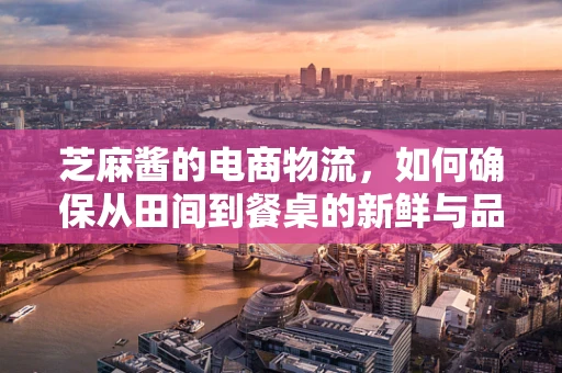 芝麻酱的电商物流，如何确保从田间到餐桌的新鲜与品质？