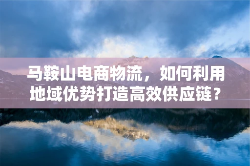 马鞍山电商物流，如何利用地域优势打造高效供应链？
