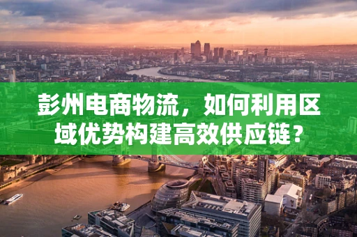 彭州电商物流，如何利用区域优势构建高效供应链？