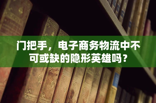 门把手，电子商务物流中不可或缺的隐形英雄吗？