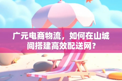 广元电商物流，如何在山城间搭建高效配送网？