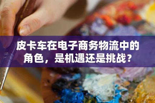皮卡车在电子商务物流中的角色，是机遇还是挑战？