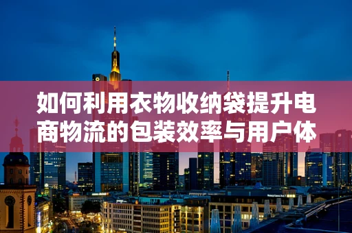 如何利用衣物收纳袋提升电商物流的包装效率与用户体验？