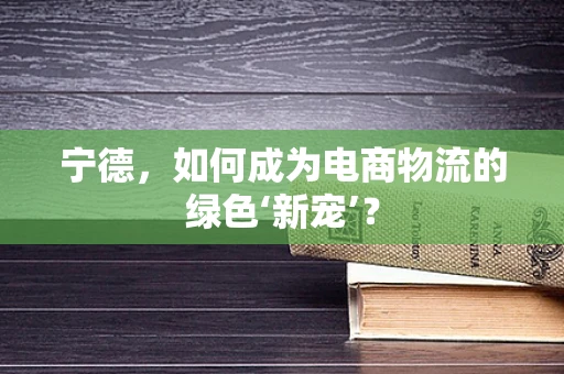 宁德，如何成为电商物流的绿色‘新宠’？