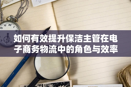 如何有效提升保洁主管在电子商务物流中的角色与效率？