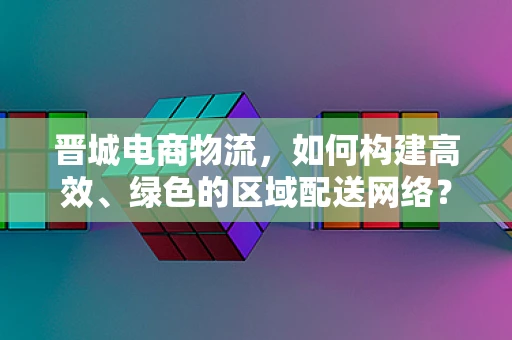 晋城电商物流，如何构建高效、绿色的区域配送网络？
