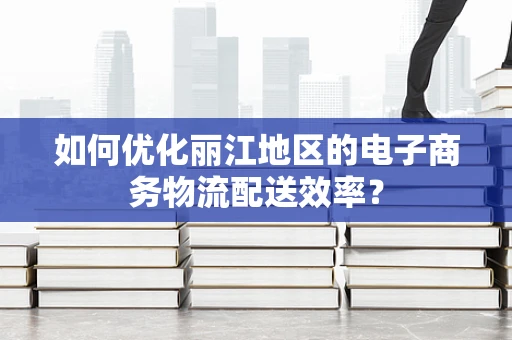 如何优化丽江地区的电子商务物流配送效率？