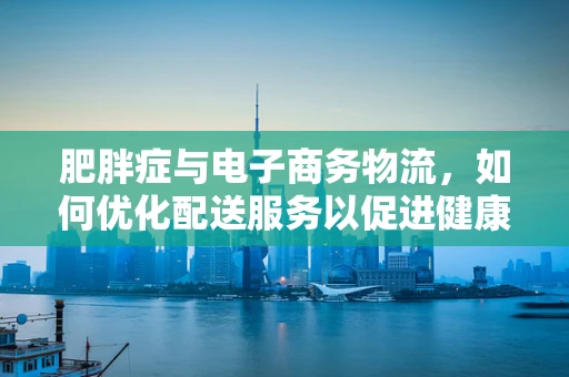 肥胖症与电子商务物流，如何优化配送服务以促进健康生活？