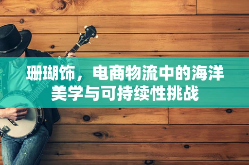 珊瑚饰，电商物流中的海洋美学与可持续性挑战