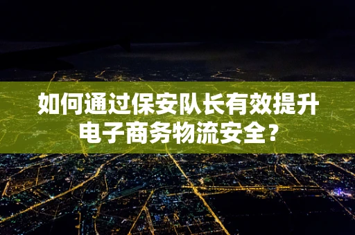 如何通过保安队长有效提升电子商务物流安全？