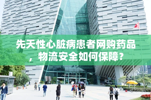 先天性心脏病患者网购药品，物流安全如何保障？