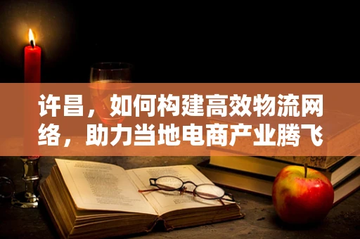 许昌，如何构建高效物流网络，助力当地电商产业腾飞？