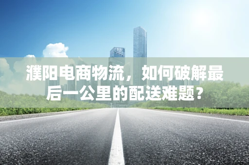 濮阳电商物流，如何破解最后一公里的配送难题？