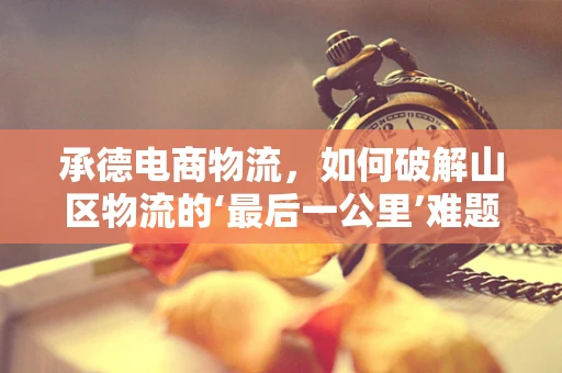 承德电商物流，如何破解山区物流的‘最后一公里’难题？