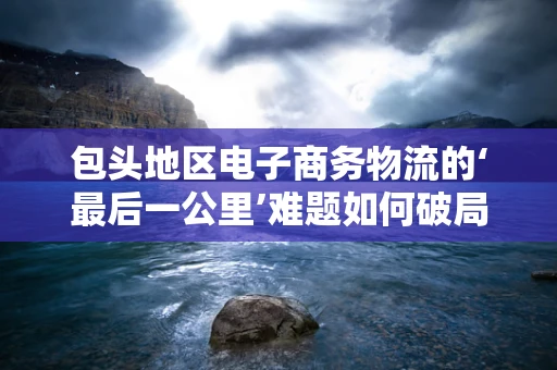 包头地区电子商务物流的‘最后一公里’难题如何破局？