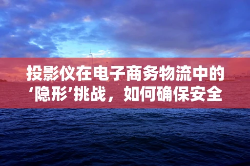 投影仪在电子商务物流中的‘隐形’挑战，如何确保安全无损的运输？