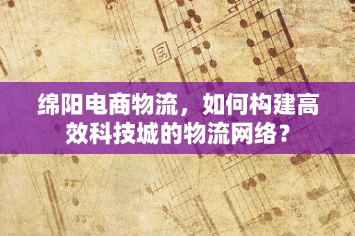 绵阳电商物流，如何构建高效科技城的物流网络？