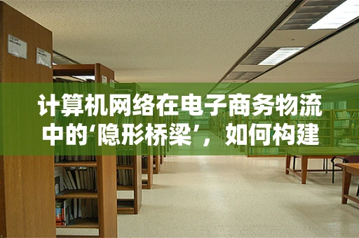计算机网络在电子商务物流中的‘隐形桥梁’，如何构建高效、安全的传输通道？