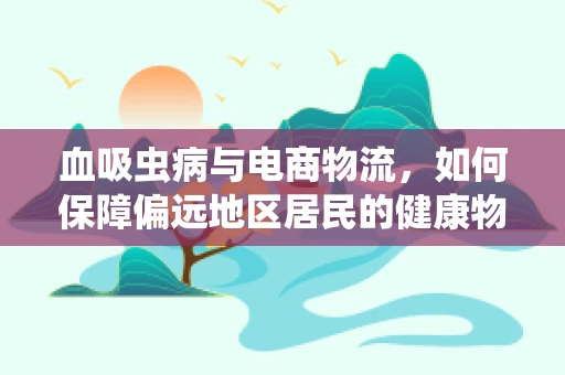 血吸虫病与电商物流，如何保障偏远地区居民的健康物流？