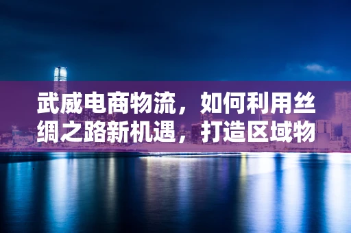 武威电商物流，如何利用丝绸之路新机遇，打造区域物流枢纽？