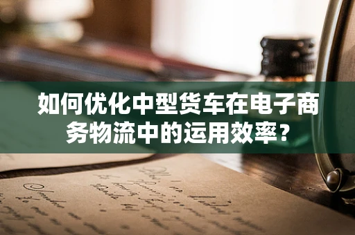 如何优化中型货车在电子商务物流中的运用效率？