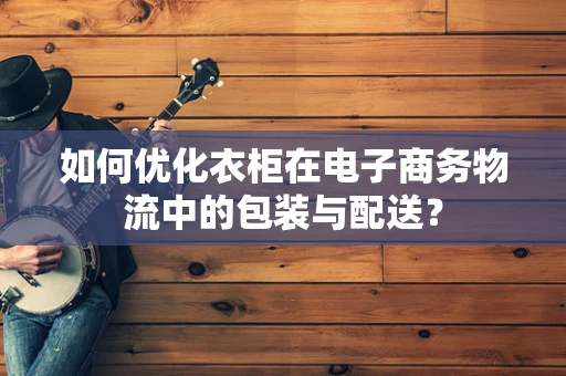 如何优化衣柜在电子商务物流中的包装与配送？