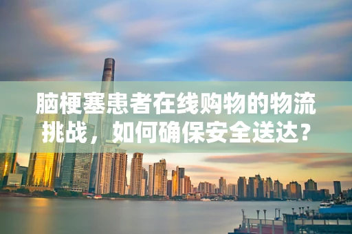 脑梗塞患者在线购物的物流挑战，如何确保安全送达？
