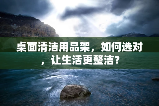 桌面清洁用品架，如何选对，让生活更整洁？
