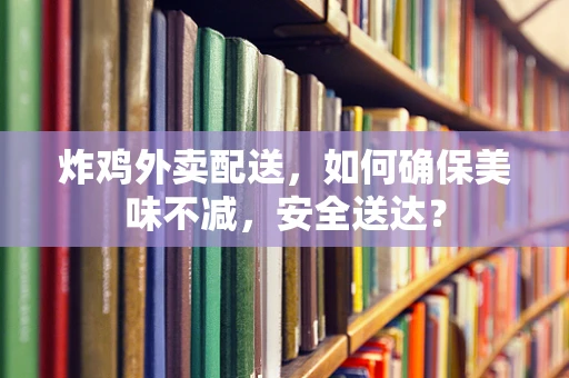 炸鸡外卖配送，如何确保美味不减，安全送达？