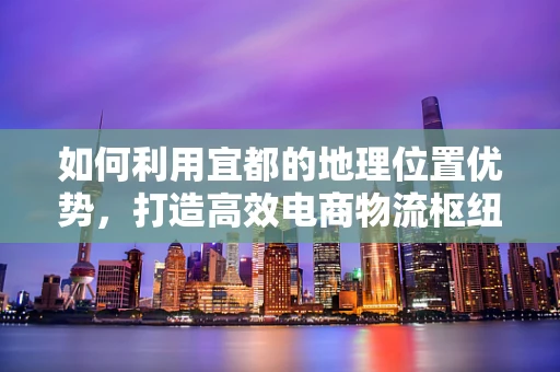 如何利用宜都的地理位置优势，打造高效电商物流枢纽？