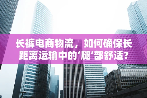 长裤电商物流，如何确保长距离运输中的‘腿’部舒适？