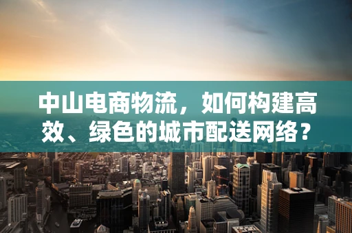 中山电商物流，如何构建高效、绿色的城市配送网络？