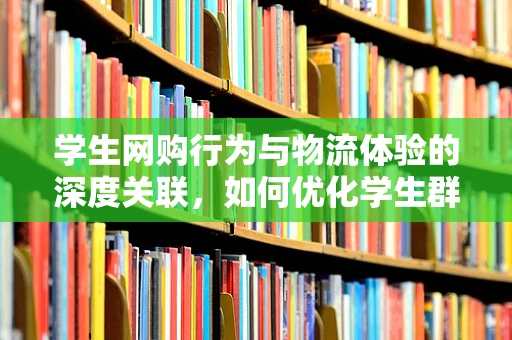 学生网购行为与物流体验的深度关联，如何优化学生群体的物流服务？