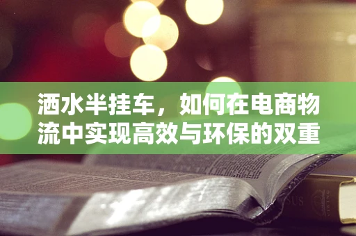 洒水半挂车，如何在电商物流中实现高效与环保的双重保障？