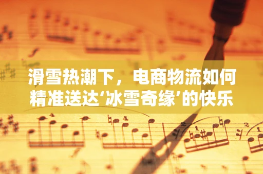 滑雪热潮下，电商物流如何精准送达‘冰雪奇缘’的快乐？