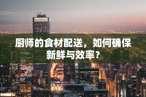 厨师的食材配送，如何确保新鲜与效率？