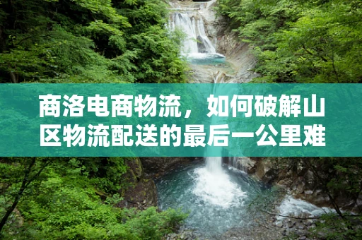 商洛电商物流，如何破解山区物流配送的最后一公里难题？