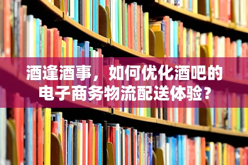 酒逢酒事，如何优化酒吧的电子商务物流配送体验？