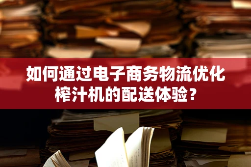 如何通过电子商务物流优化榨汁机的配送体验？